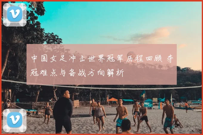 中国女足冲击世界冠军历程回顾 夺冠难点与备战方向解析