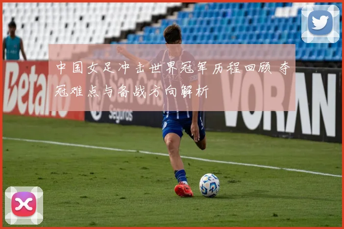 中国女足冲击世界冠军历程回顾 夺冠难点与备战方向解析